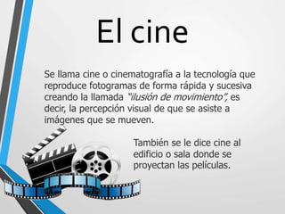 El cine
Se llama cine o cinematografía a la tecnología que
reproduce fotogramas de forma rápida y sucesiva
creando la llamada “ilusión de movimiento”, es
decir, la percepción visual de que se asiste a
imágenes que se mueven.
También se le dice cine al
edificio o sala donde se
proyectan las películas.
 