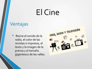 El Cine
Ventajas
• Reúne el sonido de la
radio, el color de las
revistas e impresos, el
texto y la imagen de la
prensa y el tamaño
gigantesco de las vallas.
 