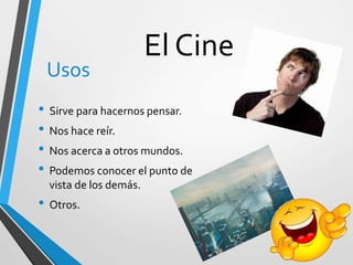 El Cine
Usos
• Sirve para hacernos pensar.
• Nos hace reír.
• Nos acerca a otros mundos.
• Podemos conocer el punto de
vista de los demás.
• Otros.
 