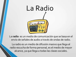 La Radio
La radio es un medio de comunicación que se basa en el
envío de señales de audio a través de ondas de radio.
La radio es un medio de difusión masivo que llega al
radio-escucha de forma personal, es el medio de mayor
alcance, ya que llega a todas las clases sociales.
 