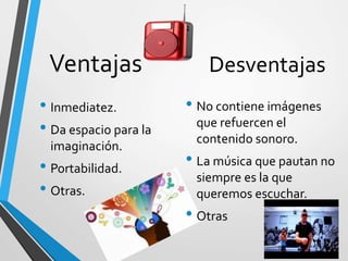 Ventajas
• Inmediatez.
• Da espacio para la
imaginación.
• Portabilidad.
• Otras.
Desventajas
• No contiene imágenes
que refuercen el
contenido sonoro.
• La música que pautan no
siempre es la que
queremos escuchar.
• Otras
 