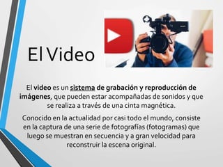 ElVideo
El video es un sistema de grabación y reproducción de
imágenes, que pueden estar acompañadas de sonidos y que
se realiza a través de una cinta magnética.
Conocido en la actualidad por casi todo el mundo, consiste
en la captura de una serie de fotografías (fotogramas) que
luego se muestran en secuencia y a gran velocidad para
reconstruir la escena original.
 
