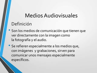 Medios Audiovisuales
• Son los medios de comunicación que tienen que
ver directamente con la imagen como
la fotografía y el audio.
• Se refieren especialmente a los medios que,
con imágenes y grabaciones, sirven para
comunicar unos mensajes especialmente
específicos.
Definición
 