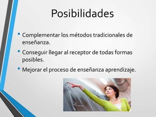 Posibilidades
• Complementar los métodos tradicionales de
enseñanza.
• Conseguir llegar al receptor de todas formas
posibles.
• Mejorar el proceso de enseñanza aprendizaje.
 