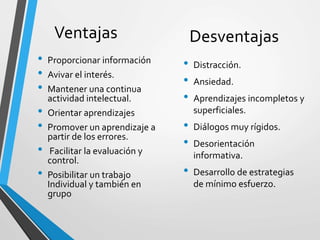 Ventajas
• Proporcionar información
• Avivar el interés.
• Mantener una continua
actividad intelectual.
• Orientar aprendizajes
• Promover un aprendizaje a
partir de los errores.
• Facilitar la evaluación y
control.
• Posibilitar un trabajo
Individual y también en
grupo
Desventajas
• Distracción.
• Ansiedad.
• Aprendizajes incompletos y
superficiales.
• Diálogos muy rígidos.
• Desorientación
informativa.
• Desarrollo de estrategias
de mínimo esfuerzo.
 