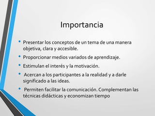Importancia
• Presentar los conceptos de un tema de una manera
objetiva, clara y accesible.
• Proporcionar medios variados de aprendizaje.
• Estimulan el interés y la motivación.
• Acercan a los participantes a la realidad y a darle
significado a las ideas.
• Permiten facilitar la comunicación.Complementan las
técnicas didácticas y economizan tiempo
 