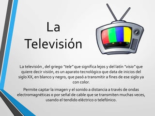 La
Televisión
La televisión , del griego “tele” que significa lejos y del latín “visio” que
quiere decir visión, es un aparato tecnológico que data de inicios del
siglo XX, en blanco y negro, que pasó a transmitir a fines de ese siglo ya
con color.
Permite captar la imagen y el sonido a distancia a través de ondas
electromagnéticas o por señal de cable que se transmiten muchas veces,
usando el tendido eléctrico o telefónico.
 