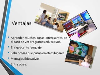 • Aprender muchas cosas interesantes en
el caso de ver programas educativos.
• Enriquecer tu lenguaje.
• Saber cosas que pasan en otros lugares.
• Mensajes Educativos.
• Entre otras.
Ventajas
 