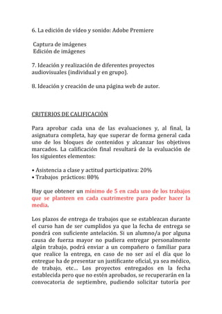 6.	
  La	
  edición	
  de	
  vídeo	
  y	
  sonido:	
  Adobe	
  Premiere	
  
	
  
	
  Captura	
  de	
  imágenes	
  
	
  Edición	
  de	
  imágenes	
  
	
  
7.	
  Ideación	
  y	
  realización	
  de	
  diferentes	
  proyectos	
  
audiovisuales	
  (individual	
  y	
  en	
  grupo).	
  
	
  
8.	
  Ideación	
  y	
  creación	
  de	
  una	
  página	
  web	
  de	
  autor.	
  
	
  
	
  
	
  
CRITERIOS	
  DE	
  CALIFICACIÓN	
  
	
  
Para	
   aprobar	
   cada	
   una	
   de	
   las	
   evaluaciones	
   y,	
   al	
   final,	
   la	
  
asignatura	
   completa,	
   hay	
   que	
   superar	
   de	
   forma	
   general	
   cada	
  
uno	
   de	
   los	
   bloques	
   de	
   contenidos	
   y	
   alcanzar	
   los	
   objetivos	
  
marcados.	
   La	
   calificación	
   final	
   resultará	
   de	
   la	
   evaluación	
   de	
  
los	
  siguientes	
  elementos:	
  
	
  
•	
  Asistencia	
  a	
  clase	
  y	
  actitud	
  participativa:	
  20%	
  
•	
  Trabajos	
  	
  prácticos:	
  80%	
  
	
  
Hay	
  que	
  obtener	
  un	
  mínimo	
  de	
  5	
  en	
  cada	
  uno	
  de	
  los	
  trabajos	
  
que	
   se	
   planteen	
   en	
   cada	
   cuatrimestre	
   para	
   poder	
   hacer	
   la	
  
media.	
  	
  
	
  
Los	
  plazos	
  de	
  entrega	
  de	
  trabajos	
  que	
  se	
  establezcan	
  durante	
  
el	
   curso	
   han	
   de	
   ser	
   cumplidos	
   ya	
   que	
   la	
   fecha	
   de	
   entrega	
   se	
  
pondrá	
   con	
   suficiente	
   antelación.	
   Si	
   un	
   alumno/a	
   por	
   alguna	
  
causa	
   de	
   fuerza	
   mayor	
   no	
   pudiera	
   entregar	
   personalmente	
  
algún	
   trabajo,	
   podrá	
   enviar	
   a	
   un	
   compañero	
   o	
   familiar	
   para	
  
que	
   realice	
   la	
   entrega,	
   en	
   caso	
   de	
   no	
   ser	
   así	
   el	
   día	
   que	
   lo	
  
entregue	
  ha	
  de	
  presentar	
  un	
  justificante	
  oficial,	
  ya	
  sea	
  médico,	
  
de	
   trabajo,	
   etc…	
   Los	
   proyectos	
   entregados	
   en	
   la	
   fecha	
  
establecida	
  pero	
  que	
  no	
  estén	
  aprobados,	
  se	
  recuperarán	
  en	
  la	
  
convocatoria	
   de	
   septiembre,	
   pudiendo	
   solicitar	
   tutoría	
   por	
  
 