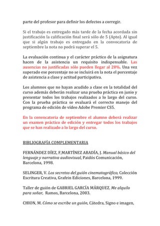 parte	
  del	
  profesor	
  para	
  definir	
  los	
  defectos	
  a	
  corregir.	
  
	
  
Si	
  el	
  trabajo	
  es	
  entregado	
  más	
  tarde	
  de	
  la	
  fecha	
  acordada	
  sin	
  
justificación	
  la	
  calificación	
  final	
  será	
  sólo	
  de	
  5	
  (Apto).	
  Al	
  igual	
  
que	
   si	
   algún	
   trabajo	
   es	
   entregado	
   en	
   la	
   convocatoria	
   de	
  
septiembre	
  la	
  nota	
  no	
  podrá	
  superar	
  el	
  5.	
  
	
  
La	
  evaluación	
  continua	
  y	
  el	
  carácter	
  práctico	
  de	
  la	
  asignatura	
  
hacen	
   de	
   la	
   asistencia	
   un	
   requisito	
   indispensable.	
   Las	
  
ausencias	
   no	
   justificadas	
   sólo	
   pueden	
   llegar	
   al	
   20%.	
   Una	
   vez	
  
superado	
  ese	
  porcentaje	
  no	
  se	
  incluirá	
  en	
  la	
  nota	
  el	
  porcentaje	
  
de	
  asistencia	
  a	
  clase	
  y	
  actitud	
  participativa.	
  	
  
	
  
Los	
  alumnos	
  que	
  no	
  hayan	
  acudido	
  a	
  clase	
  en	
  la	
  totalidad	
  del	
  
curso	
   además	
   deberán	
   realizar	
   una	
   prueba	
   práctica	
   en	
   junio	
   y	
  
presentar	
   todos	
   los	
   trabajos	
   realizados	
   a	
   lo	
   largo	
   del	
   curso.	
  
Con	
   la	
   prueba	
   práctica	
   se	
   evaluará	
   el	
   correcto	
   manejo	
   del	
  
programa	
  de	
  edición	
  de	
  vídeo	
  Adobe	
  Premier	
  CS5.	
  	
  	
  
	
  
En	
   la	
   convocatoria	
   de	
   septiembre	
   el	
   alumno	
   deberá	
   realizar	
  
un	
   examen	
   práctico	
   de	
   edición	
   y	
   entregar	
   todos	
   los	
   trabajos	
  
que	
  se	
  han	
  realizado	
  a	
  lo	
  largo	
  del	
  curso.	
  
	
  
	
  
BIBLIOGRAFÍA	
  COMPLEMENTARIA	
  
	
  
FERNÁNDEZ	
  DÍEZ,	
  F,MARTÍNEZ	
  ABADÍA,	
  J.	
  Manual	
  básico	
  del	
  
lenguaje	
  y	
  narrativa	
  audiovisual,	
  Paidós	
  Comunicación,	
  
Barcelona,	
  1998.	
  
	
  
SELINGER,	
  V.	
  Los	
  secretos	
  del	
  guión	
  cinematográfico,	
  Colección	
  
Escritura	
  Creativa,	
  Grafein	
  Ediciones,	
  Barcelona,	
  1999.	
  
	
  
Taller	
  de	
  guión	
  de	
  GABRIEL	
  GARCÍA	
  MÁRQUEZ.	
  Me	
  alquilo	
  
para	
  soñar,	
  	
  Ramos,	
  Barcelona,	
  2003.	
  
	
  
CHION,	
  M.	
  Cómo	
  se	
  escribe	
  un	
  guión,	
  Cátedra,	
  Signo	
  e	
  imagen,	
  
 