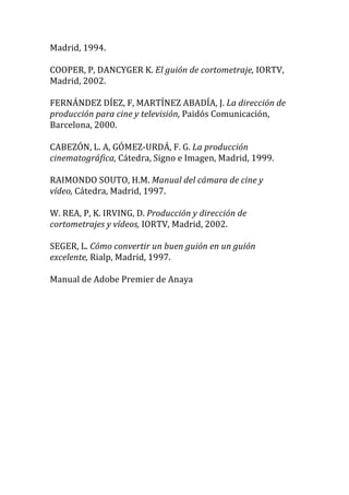 Madrid,	
  1994.	
  
	
  
COOPER,	
  P,	
  DANCYGER	
  K.	
  El	
  guión	
  de	
  cortometraje,	
  IORTV,	
  
Madrid,	
  2002.	
  
	
  
FERNÁNDEZ	
  DÍEZ,	
  F,	
  MARTÍNEZ	
  ABADÍA,	
  J.	
  La	
  dirección	
  de	
  
producción	
  para	
  cine	
  y	
  televisión,	
  Paidós	
  Comunicación,	
  
Barcelona,	
  2000.	
  
	
  
CABEZÓN,	
  L.	
  A,	
  GÓMEZ-­‐URDÁ,	
  F.	
  G.	
  La	
  producción	
  
cinematográfica,	
  Cátedra,	
  Signo	
  e	
  Imagen,	
  Madrid,	
  1999.	
  
	
  
RAIMONDO	
  SOUTO,	
  H.M.	
  Manual	
  del	
  cámara	
  de	
  cine	
  y	
  
vídeo,	
  Cátedra,	
  Madrid,	
  1997.	
  
	
  
W.	
  REA,	
  P,	
  K.	
  IRVING,	
  D.	
  Producción	
  y	
  dirección	
  de	
  
cortometrajes	
  y	
  vídeos,	
  IORTV,	
  Madrid,	
  2002.	
  
	
  
SEGER,	
  L.	
  Cómo	
  convertir	
  un	
  buen	
  guión	
  en	
  un	
  guión	
  
excelente,	
  Rialp,	
  Madrid,	
  1997.	
  
	
  
Manual	
  de	
  Adobe	
  Premier	
  de	
  Anaya	
  
	
  
	
  
 