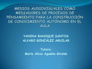 MEDIOS AUDIOVISUALES COMO MEDIADORES DE PROCESOS DE PENSAMIENTO PARA LA CONSTRUCCIÓN DE CONOCIMIENTO AUTÓNOMO EN EL AULA YANINA BAHOQUE SANTOS ALVARO GONZÁLEZ AGUILAR Tutora: María Alicia Agudelo Giraldo  