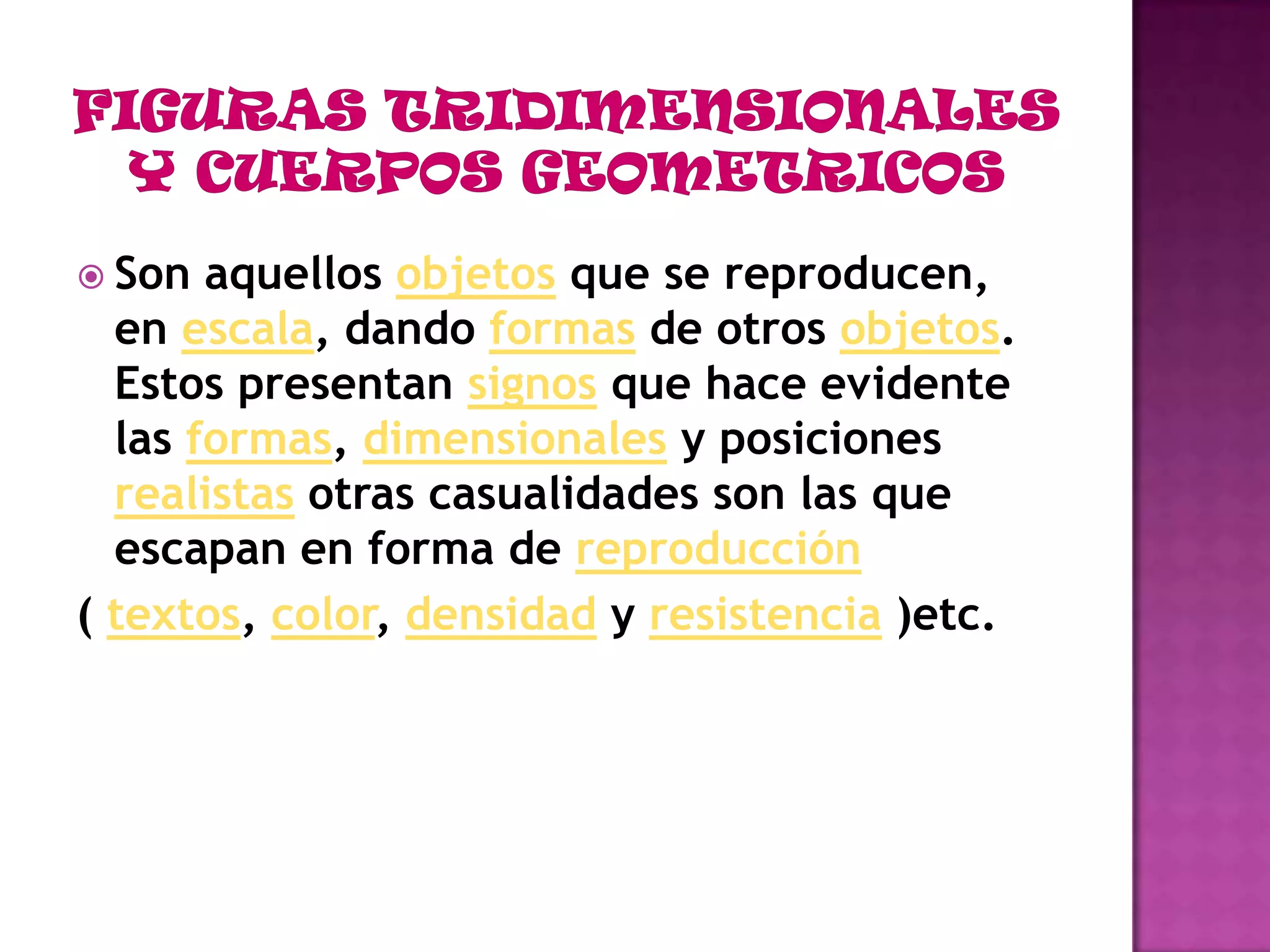 FIGURAS TRIDIMENSIONALES Y CUERPOS GEOMETRICOSSon aquellos objetos que se reproducen, en escala, dando formas de otros objetos. Estos presentan signos que hace evidente las formas, dimensionales y posiciones realistas otras casualidades son las que escapan en forma de reproducción( textos, color, densidad y resistencia )etc. 