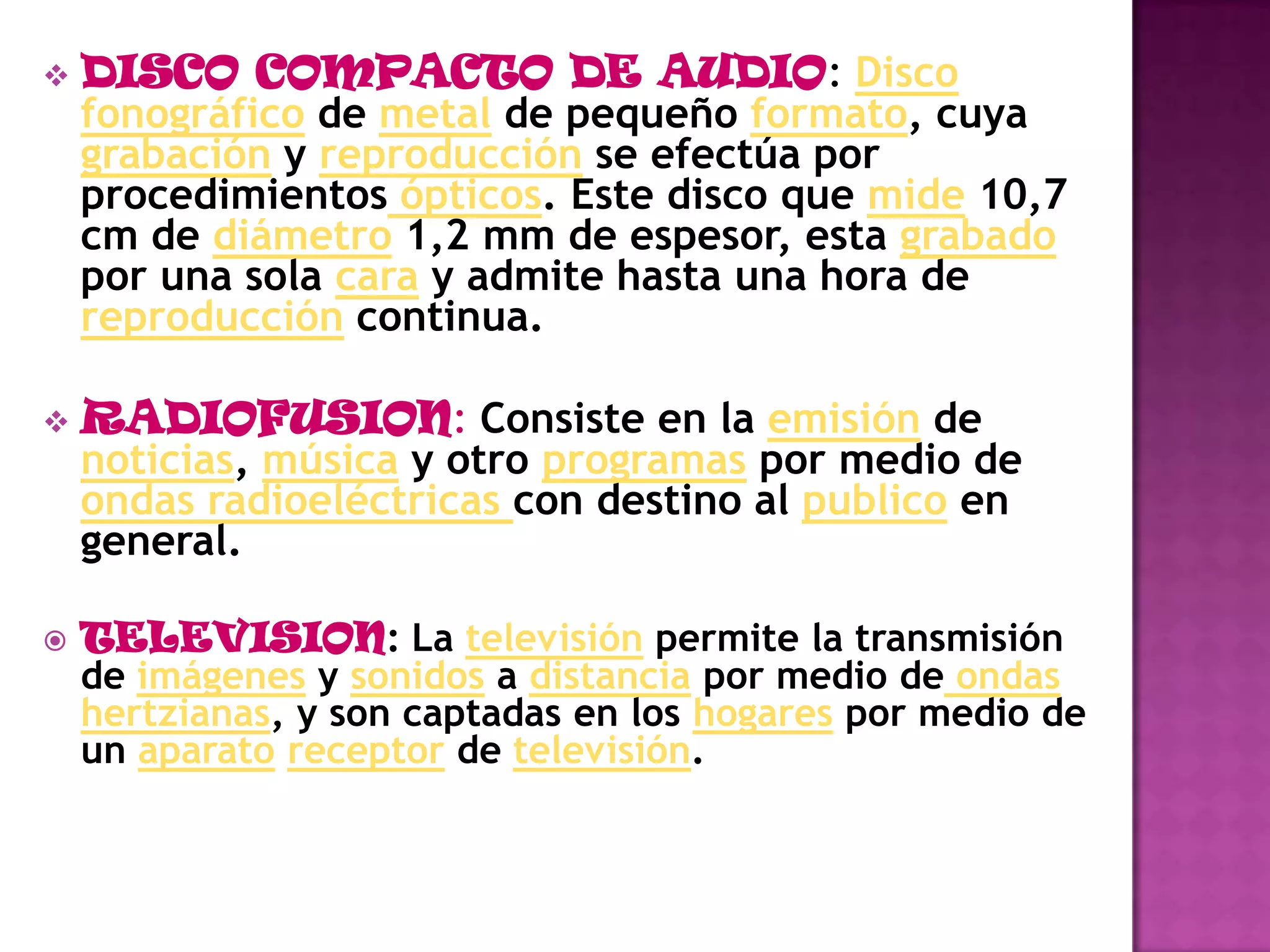 CASETTE: caja que contiene una bobina con una cinta magnética que se enrolla sobre otra bobina situada al lado de la primera, de forma que en su recorrido dicha cinta es leída o grabada por un cabezal magnético situado en le exterior (es el grabador o magnetófono)DISCO COMPACTO DE AUDIO: Disco fonográfico de metal de pequeño formato, cuya grabación y reproducción se efectúa por procedimientos ópticos. Este disco que mide 10,7 cm de diámetro 1,2 mm de espesor, esta grabado por una sola cara y admite hasta una hora de reproducción continua.