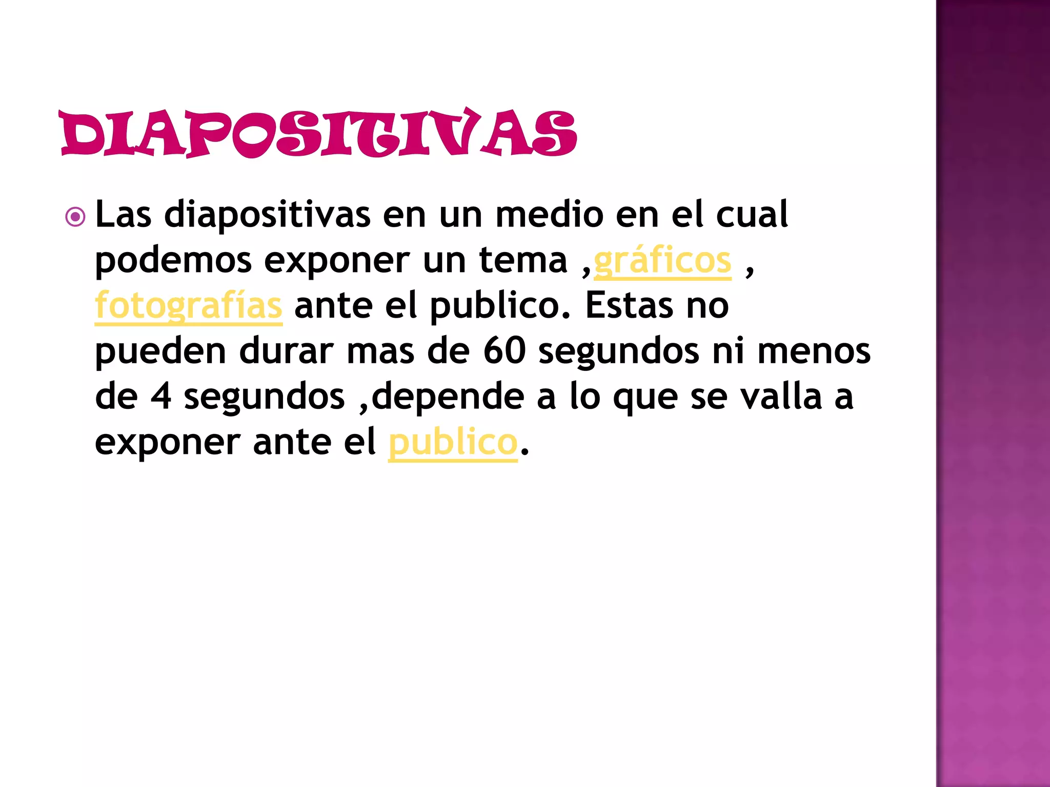 DIAPOSITIVASLas diapositivas en un medio en el cual podemos exponer un tema ,gráficos , fotografías ante el publico. Estas no pueden durar mas de 60 segundos ni menos de 4 segundos ,depende a lo que se valla a exponer ante el publico.