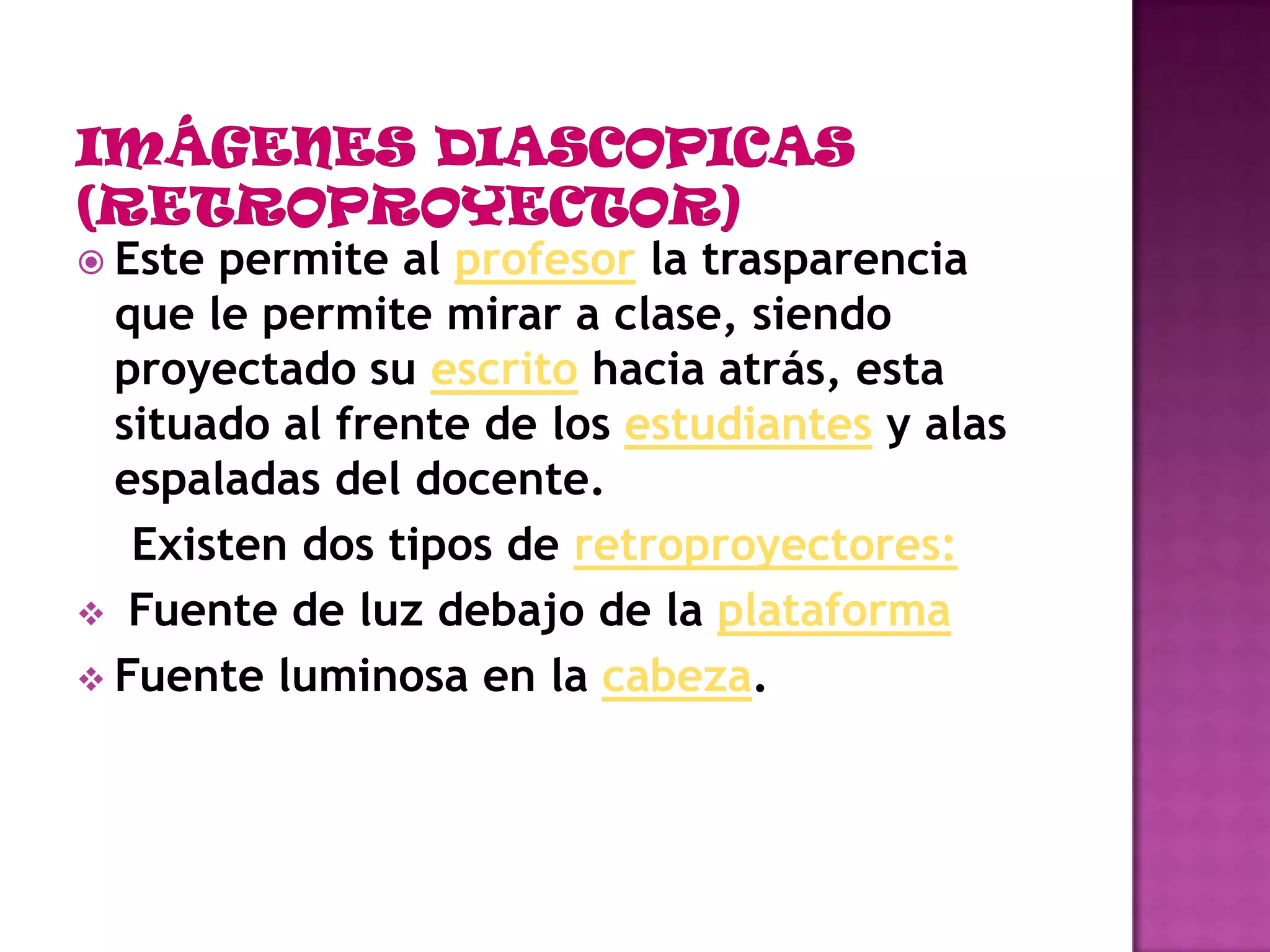 IMÁGENES DIASCOPICAS (RETROPROYECTOR)Este permite al profesor la trasparencia que le permite mirar a clase, siendo proyectado su escrito hacia atrás, esta situado al frente de los estudiantes y alas espaladas del docente.    Existen dos tipos de retroproyectores: Fuente de luz debajo de la plataforma