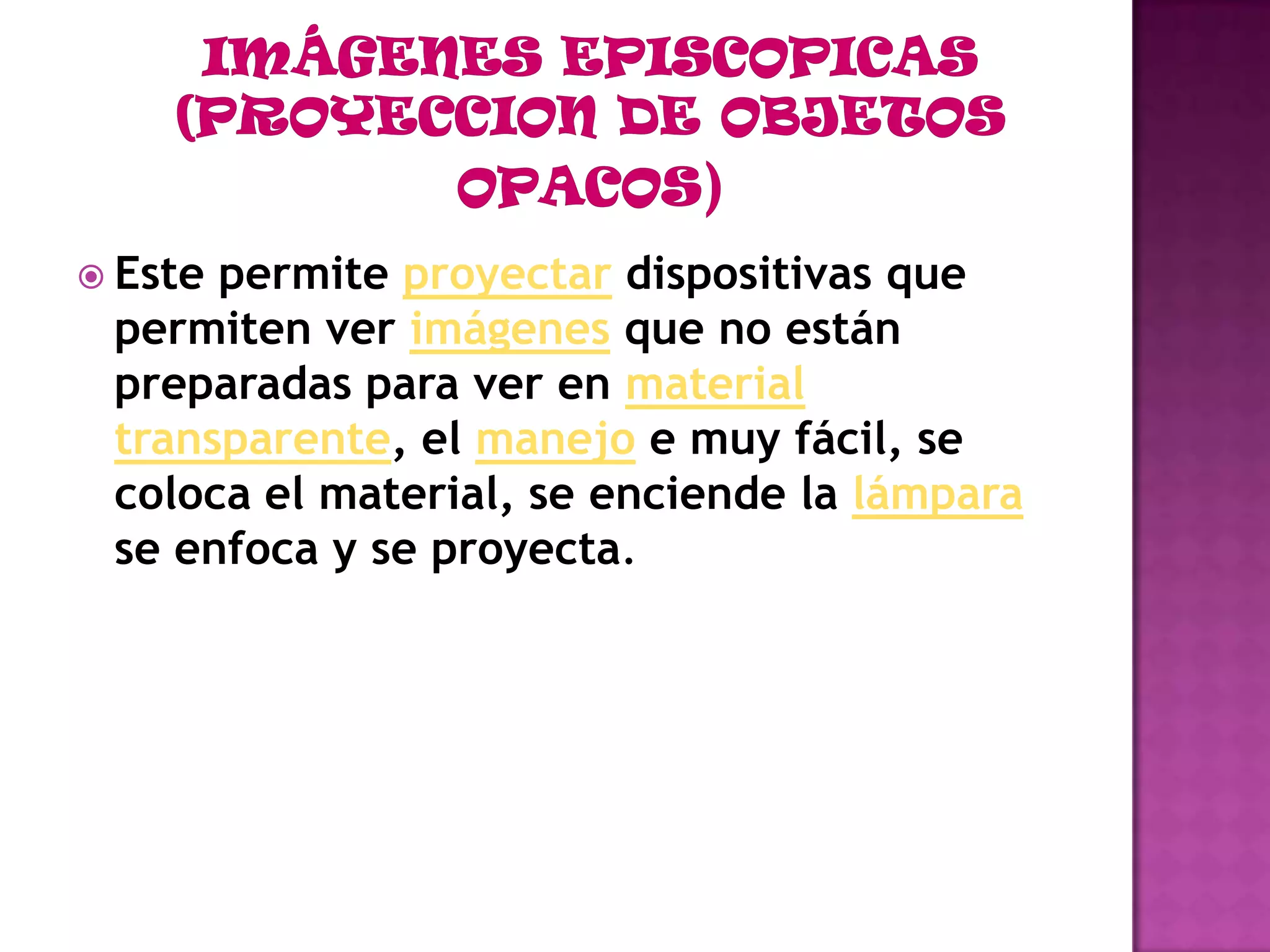 Fuente luminosa en la cabeza.IMÁGENES EPISCOPICAS (PROYECCION DE OBJETOS OPACOS)Este permite proyectardispositivas que permiten ver imágenes que no están preparadas para ver en materialtransparente, el manejo e muy fácil, se coloca el material, se enciende la lámpara se enfoca y se proyecta.