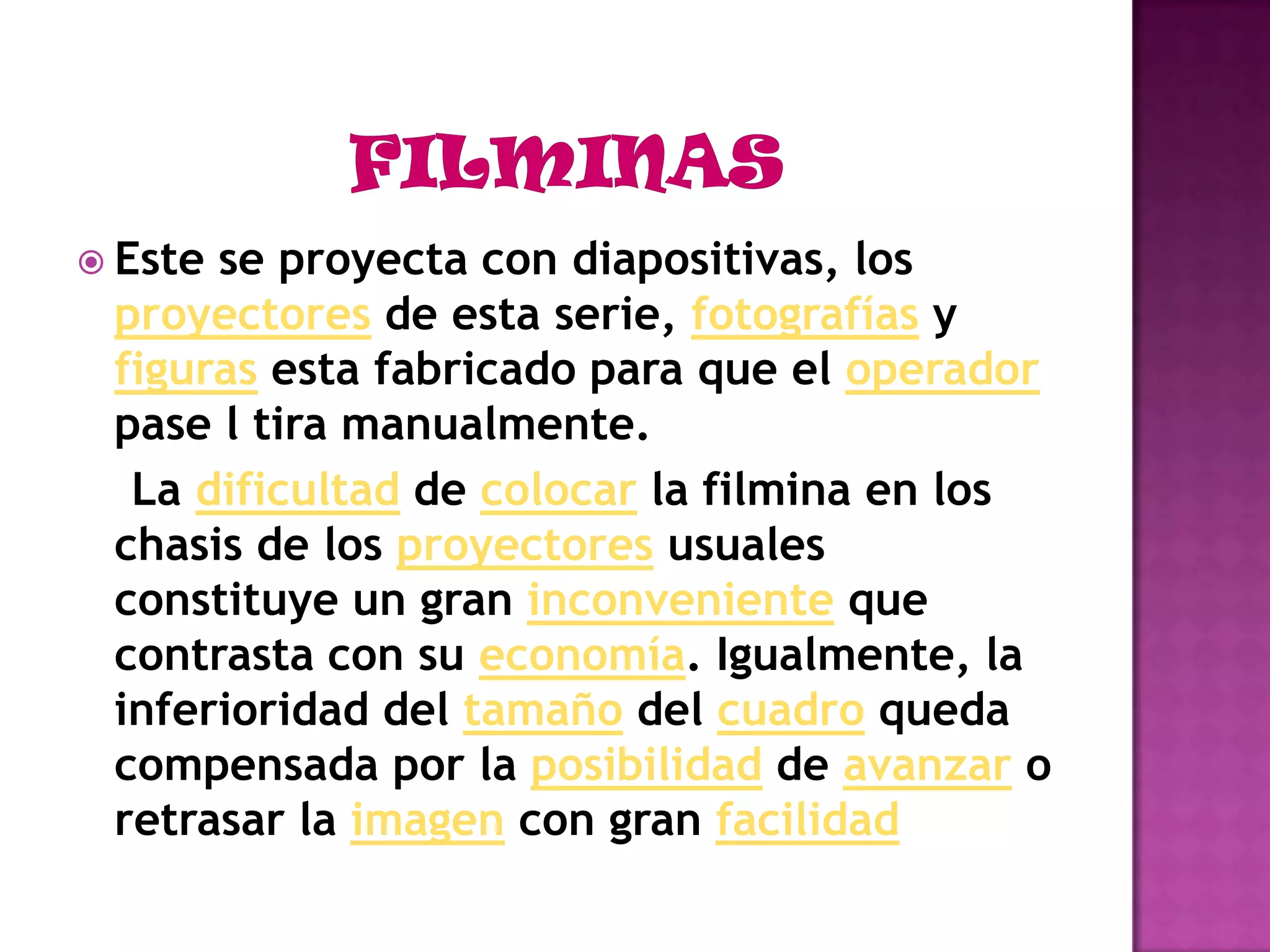 FILMINASEste se proyecta con diapositivas, los proyectores de esta serie, fotografías y figuras esta fabricado para que el operador pase l tira manualmente.    La dificultad de colocar la filmina en los chasis de los proyectores usuales constituye un gran inconveniente que contrasta con su economía. Igualmente, la inferioridad del tamaño del cuadro queda compensada por la posibilidad de avanzar o retrasar la imagen con gran facilidad
