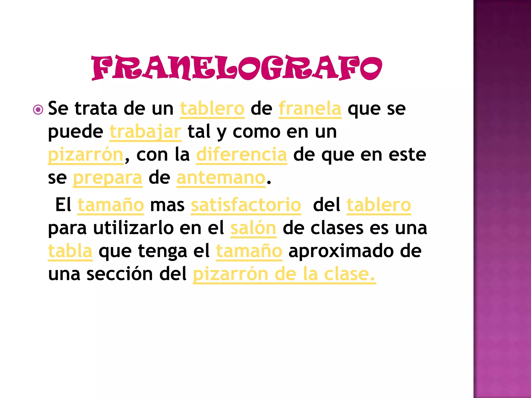 FRANELOGRAFOSe trata de un tablero de franela que se puede trabajar tal y como en un pizarrón, con la diferencia de que en este se prepara de antemano. El tamaño mas satisfactorio  del tablero para utilizarlo en el salón de clases es una tabla que tenga el tamaño aproximado de una sección del pizarrón de la clase.