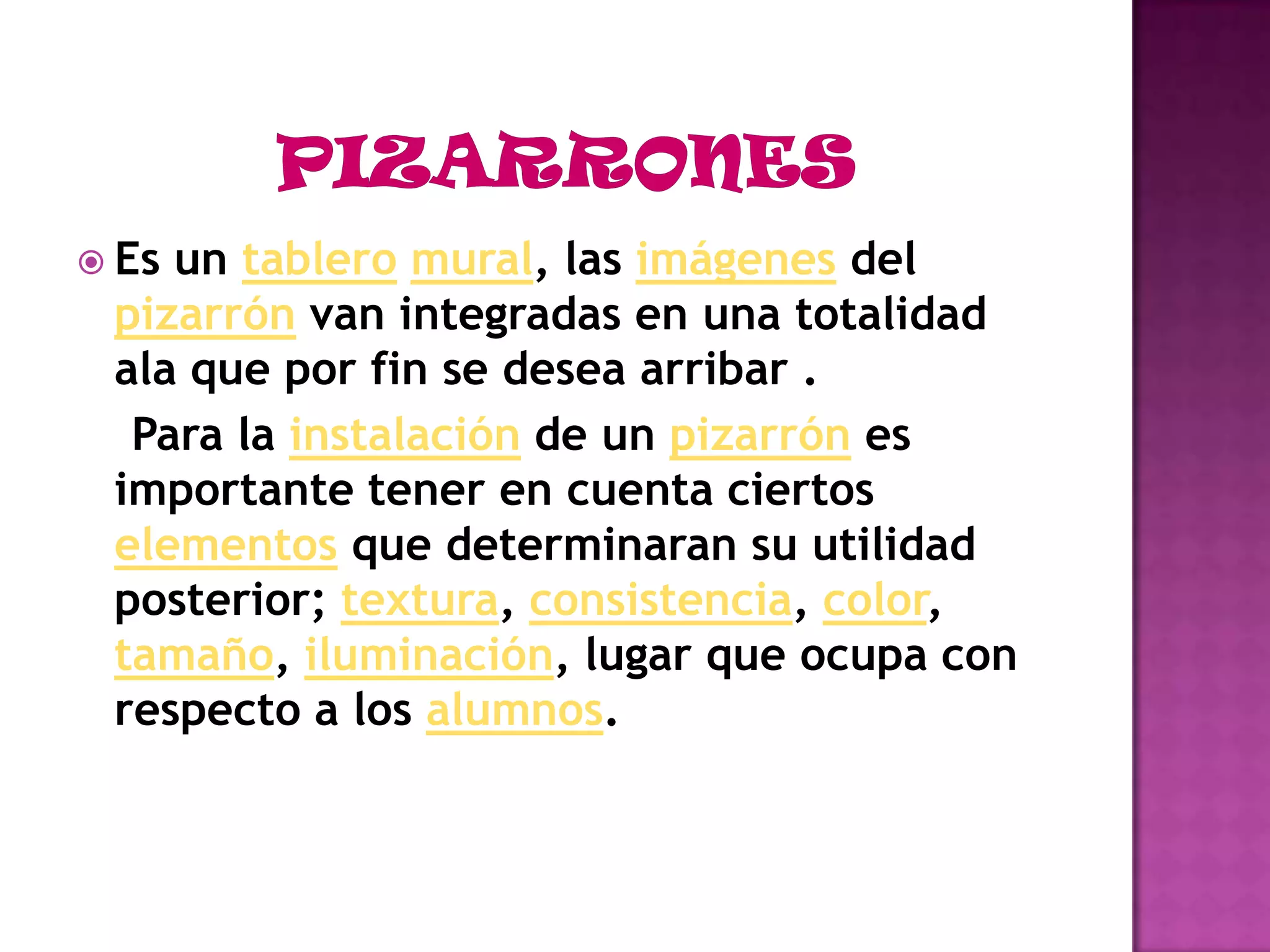 PIZARRONESEs un tableromural, las imágenes del pizarrón van integradas en una totalidad ala que por fin se desea arribar .Para la instalación de un pizarrón es importante tener en cuenta ciertos elementos que determinaran su utilidad posterior; textura, consistencia, color, tamaño, iluminación, lugar que ocupa con respecto a los alumnos.