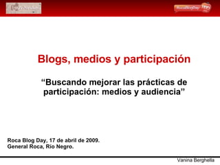 Blogs, medios y participación “Buscando mejorar las prácticas de participación: medios y audiencia” Roca Blog Day, 17 de abril de 2009. General Roca, Río Negro. Vanina Berghella 