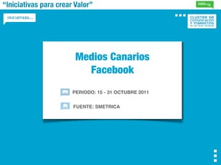 “Iniciativas para crear Valor”




                        Medios Canarios
                          Facebook
                       PERIODO: 15 - 31 OCTUBRE 2011


                       FUENTE: SMETRICA
 