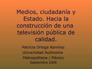 Medios, ciudadanía y Estado. Hacia la construcción de una  televisión pública de calidad. Patricia Ortega Ramírez Universidad Autónoma  Metropolitana / México Septiembre 2009 