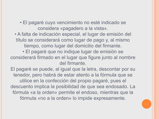 • El pagaré cuyo vencimiento no esté indicado se
                 considera «pagadero a la vista».
   • A falta de indicación especial, el lugar de emisión del
    título se considerará como lugar de pago y, al mismo
          tiempo, como lugar del domicilio del firmante.
         • El pagaré que no indique lugar de emisión se
considerará firmado en el lugar que figure junto al nombre
                           del firmante.
El pagaré se puede, al igual que la letra, descontar por su
  tenedor, pero habrá de estar atento a la fórmula que se
       utilice en la confección del propio pagaré, pues el
descuento implica la posibilidad de que sea endosado. La
 fórmula «a la orden» permite el endoso, mientras que la
       fórmula «no a la orden» lo impide expresamente.
 