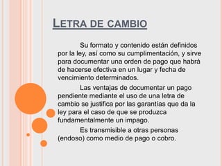 LETRA DE CAMBIO
         Su formato y contenido están definidos
por la ley, así como su cumplimentación, y sirve
para documentar una orden de pago que habrá
de hacerse efectiva en un lugar y fecha de
vencimiento determinados.
         Las ventajas de documentar un pago
pendiente mediante el uso de una letra de
cambio se justifica por las garantías que da la
ley para el caso de que se produzca
fundamentalmente un impago.
         Es transmisible a otras personas
(endoso) como medio de pago o cobro.
 