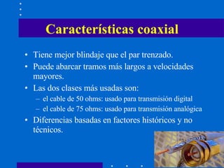 Características coaxial Tiene mejor blindaje que el par trenzado. Puede abarcar tramos más largos a velocidades mayores. Las dos clases más usadas son: el cable de 50 ohms: usado para transmisión digital  el cable de 75 ohms: usado para transmisión analógica Diferencias basadas en factores históricos y no técnicos. 