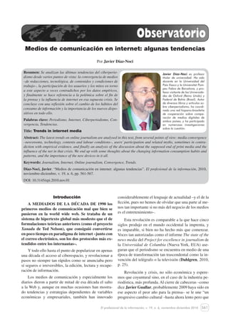 561
Medios de comunicación en internet: algunas tendencias
El profesional de la información, v. 19, n. 6, noviembre-diciembre 2010
Resumen: Se analizan las últimas tendencias del ciberperio-
dismo desde varios puntos de vista: la convergencia de medios
–de redacciones, tecnológica, de contenidos y condiciones de
trabajo–, la participación de los usuarios y los mitos en torno
a este aspecto a veces contradichos por los datos empíricos,
y finalmente se hace referencia a la polémica sobre el fin de
la prensa y la influencia de internet en esa supuesta crisis. Se
concluye con una reflexión sobre el cambio de los hábitos del
consumo de información y la importancia de los nuevos dispo-
sitivos en todo ello.
Palabras clave: Periodismo, Internet, Ciberperiodismo, Con-
vergencia, Tendencias.
Title: Trends in internet media
Abstract: The latest trends on online journalism are analysed in this text, from several points of view: media convergence
–newsrooms, technology, contents and labour conditions–, users’ participation and related myths, sometimes in contra-
diction with empirical evidence, and finally an analysis of the discussion about the supposed end of print media and the
influence of the net in that crisis. We end up with some thoughts about the changing information consumption habits and
patterns, and the importance of the new devices in it all.
Keywords: Journalism, Internet, Online journalism, Convergence, Trends.
Díaz-Noci, Javier. “Medios de comunicación en internet: algunas tendencias”. El profesional de la información, 2010,
noviembre-diciembre, v. 19, n. 6, pp. 561-567.
DOI: 10.3145/epi.2010.nov.01
Medios de comunicación en internet: algunas tendencias
Por Javier Díaz-Noci
Observatorio
Introducción
A MEDIADOS DE LA DÉCADA DE 1990 los
primeros medios de comunicación mal que bien se
pusieron en la world wide web. Se trataba de un
sistema de hipertexto global más modesto que el de
formulaciones teóricas anteriores (como el proyecto
Xanadu de Ted Nelson), que consiguió convertirse
en poco tiempo en paradigma de internet –junto con
el correo electrónico, son los dos protocolos más ex-
tendidos entre los internautas–.
Y todo ello hasta el punto de popularizar en apenas
una década el acceso al ciberespacio, y revolucionar a
pasos no siempre tan rápidos como se anunciaba pero
sí seguros e irreversibles, la edición, lectura y recupe-
ración de información.
Los medios de comunicación y especialmente los
diarios dieron a partir de mitad de esa década el salto
a la Web y, aunque en muchas ocasiones han mostra-
do tendencias y estrategias dependientes de variables
económicas y empresariales, también han innovado
considerablemente el lenguaje de actualidad –y el de la
ficción, pues no hemos de olvidar que una parte al me-
nos tan importante si no más del negocio de los medios
es el entretenimiento–.
Esta revolución es comparable a la que hace cinco
siglos produjo en el mundo occidental la imprenta, y
es imparable, si bien no ha hecho más que comenzar.
Voces tan autorizadas como el informe The state of the
news media del Project for excellence in journalism de
la Universidad de Columbia (Nueva York, EUA) ase-
guran que el periodismo se encuentra en medio de una
época de transformación tan trascendental como la in-
vención del telégrafo o la televisión (Dahlgren, 2010,
p. 25).
Revolución y crisis, no sólo económica y espere-
mos que coyuntural sino, en el caso de la industria pe-
riodística, más profunda. Al cierre de cabeceras –como
dice Javier Guallar, probablemente 2009 haya sido en
ese aspecto el peor año para la prensa– se le une “un
progresivo cambio cultural –hasta ahora lento pero que
Javier Díaz-Noci es profesor
titular de universidad. Ha sido
docente en la Universidad del
País Vasco y la Universitat Pom-
peu Fabra de Barcelona, y pro-
fesor visitante de las Universida-
des de Oxford (Reino Unido) y
Federal de Bahía (Brasil). Autor
de diversos libros y artículos so-
bre ciberperiodismo, ha coordi-
nado una red hispano-brasileña
de cooperación sobre compa-
ración de medios digitales de
ambos países, y ha participado
en numerosas investigaciones
sobre la cuestión.
 