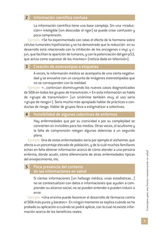 9
Conceptosparaunabuenacomunicaciónensalud
2 Información científica confusa
La información científica tiene una base compleja. Sin una «traduc-
ción» inteligible (sin descuidar el rigor) se puede crear confusión y
poca comprensión.
Ejemplo: «Se ha experimentado con ratas el efecto de la hormona sobre
células tumorales hipofisiarias y se ha demostrado que la reducción en su
desarrollo está relacionado con la inhibición de los oncogenes c-myc y c-
jun,quefacilitanlaaparicióndetumores,yconlapotenciacióndelgenp53,
que actúa como supresor de los mismos» (noticia dada en televisión).
3 Creación de estereotipos o etiquetas
A veces, la información médica se acompaña de una cierta negativi-
dad y se envuelve con un conjunto de imágenes estereotipadas que
no se corresponden con la realidad.
Ejemplo: «...continúan disminuyendo los nuevos casos diagnosticados
de SIDA en todos los grupos de transmisión.» En esta información se habla
de «grupo de transmisión» (un sinónimo también muy al uso sería
«grupo de riesgo»). Sería mucho más apropiado hablar de prácticas o con-
ductas de riesgo. Hablar de grupos lleva a estigmatizar a colectivos.
4 Invisibilidad de algunos colectivos de enfermos
Hay enfermedades que por su cronicidad o por su complejidad se
convierten en invisibles para los medios. Otras veces, el ocultismo y
la falta de comprensión relegan algunas dolencias a un segundo
plano.
Ejemplo: Una de estas enfermedades sería por ejemplo el alzheimer, que
afecta a un porcentaje elevado de población, y de la cuál muchos familiares
echan en falta obtener información acerca de cómo atender a una persona
enferma, dónde acudir, cómo diferenciarlo de otras enfermedades típicas
del envejecimiento, etc.
5 Poca presencia del contexto
de las informaciones en salud
Si ciertas informaciones (un hallazgo médico, unas estadísticas...)
no se contextualizan con datos e informaciones que ayuden a com-
prender su alcance social, no se pueden entender o pueden inducir a
error.
Ejemplo: «Una enzima puede favorecer el desarrollo de fármacos contra
el SIDA más puros y baratos». En ningún momento se explica cuándo se ha
probado su aplicación o cuándo se podrá aplicar, con lo cual no existe infor-
mación acerca de los beneficios reales.
 