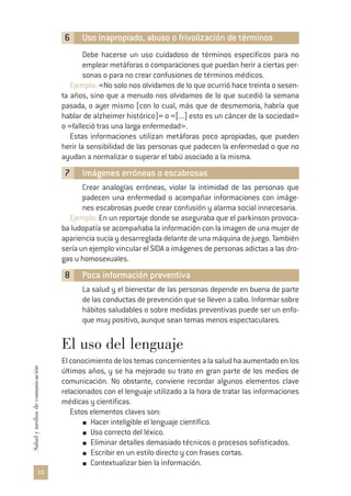 6 Uso inapropiado, abuso o frivolización de términos
Debe hacerse un uso cuidadoso de términos específicos para no
emplear metáforas o comparaciones que puedan herir a ciertas per-
sonas o para no crear confusiones de términos médicos.
Ejemplo: «No solo nos olvidamos de lo que ocurrió hace treinta o sesen-
ta años, sino que a menudo nos olvidamos de lo que sucedió la semana
pasada, o ayer mismo (con lo cual, más que de desmemoria, habría que
hablar de alzheimer histórico)» o «[...] esto es un cáncer de la sociedad»
o «falleció tras una larga enfermedad».
Estas informaciones utilizan metáforas poco apropiadas, que pueden
herir la sensibilidad de las personas que padecen la enfermedad o que no
ayudan a normalizar o superar el tabú asociado a la misma.
7 Imágenes erróneas o escabrosas
Crear analogías erróneas, violar la intimidad de las personas que
padecen una enfermedad o acompañar informaciones con imáge-
nes escabrosas puede crear confusión y alarma social innecesaria.
Ejemplo: En un reportaje donde se aseguraba que el parkinson provoca-
ba ludopatía se acompañaba la información con la imagen de una mujer de
apariencia sucia y desarreglada delante de una máquina de juego. También
sería un ejemplo vincular el SIDA a imágenes de personas adictas a las dro-
gas u homosexuales.
8 Poca información preventiva
La salud y el bienestar de las personas depende en buena de parte
de las conductas de prevención que se lleven a cabo. Informar sobre
hábitos saludables o sobre medidas preventivas puede ser un enfo-
que muy positivo, aunque sean temas menos espectaculares.
El uso del lenguaje
Elconocimientodelostemasconcernientesalasaludhaaumentadoenlos
últimos años, y se ha mejorado su trato en gran parte de los medios de
comunicación. No obstante, conviene recordar algunos elementos clave
relacionados con el lenguaje utilizado a la hora de tratar las informaciones
médicas y científicas.
Estos elementos claves son:
Hacer inteligible el lenguaje científico.
Uso correcto del léxico.
Eliminar detalles demasiado técnicos o procesos sofisticados.
Escribir en un estilo directo y con frases cortas.
Contextualizar bien la información.
10
Saludymediosdecomunicación
 