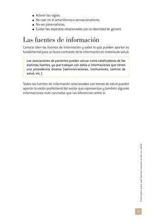 11
Conceptosparaunabuenacomunicaciónensalud
Aclarar las siglas.
No caer en el amarillismo o sensacionalismo.
No ser paternalistas.
Cuidar los aspectos relacionados con la identidad de género.
Las fuentes de información
Conocer bien las fuentes de información y saber lo que pueden aportar es
fundamental para un buen contraste de la información en materia de salud.
Las asociaciones de pacientes pueden actuar como catalizadoras de las
distintas fuentes, ya que trabajan con datos e informaciones que tienen
una procedencia diversa (administraciones, instituciones, centros de
salud, etc.).
Todas las fuentes de información relacionadas con temas de salud pueden
aportar la visión profesional del sector que representan y también algunas
informaciones más concretas que las diferencian entre sí.
 