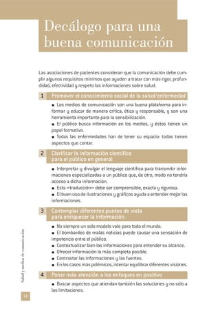 Decálogo para una
buena comunicación
Las asociaciones de pacientes consideran que la comunicación debe cum-
plir algunos requisitos mínimos que ayuden a tratar con más rigor, profun-
didad, efectividad y respeto las informaciones sobre salud.
1 Promover el conocimiento social de la salud/enfermedad
Los medios de comunicación son una buena plataforma para in-
formar y educar de manera crítica, ética y responsable, y son una
herramienta importante para la sensibilización.
El público busca información en los medios, y éstos tienen un
papel formativo.
Todas las enfermedades han de tener su espacio: todas tienen
aspectos que contar.
2 Clarificar la información científica
para el público en general
Interpretar y divulgar el lenguaje científico para transmitir infor-
maciones especializadas a un público que, de otro, modo no tendría
acceso a dicha información.
Esta «traducción» debe ser comprensible, exacta y rigurosa.
El buen uso de ilustraciones y gráficos ayuda a entender mejor las
informaciones.
3 Contemplar diferentes puntos de vista
para enriquecer la información
No siempre un solo modelo vale para todo el mundo.
El bombardeo de malas noticias puede causar una sensación de
impotencia entre el público.
Contextualizar bien las informaciones para entender su alcance.
Ofrecer información lo más completa posible.
Contrastar las informaciones y las fuentes.
Enloscasosmáspolémicos,intentarequilibrardiferentesvisiones.
4 Poner más atención a los enfoques en positivo
Buscar aspectos que atiendan también las soluciones y no sólo a
las limitaciones.
12
Saludymediosdecomunicación
 