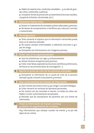 13
Decálogoparaunabuenacomunicación
Hablar de experiencias, conductas saludables... y no sólo de gran-
des cifras, catástrofes o políticas.
Incorporar temas de prevención y tratamiento (recursos sociales,
el papel de la familia, voluntariado, etc.).
5 Desmontar falsos mitos
Buscaruntratamientodeconceptosyléxicoadecuadosyprecisos.
No abusar de comparaciones o metáforas que induzcan a errores
o inexactitudes.
6 No estigmatizar
Tener presente el impacto que la información transmitida puede
tener en el colectivo afectado.
No asociar siempre enfermedades a colectivos concretos o gru-
pos de riesgo.
Acompañar las informaciones con imágenes precisas.
7 Evitar caer en la espectacularidad
Usar las estadísticas con rigor y contextualizarlas.
Utilizar titulares atrayentes pero precisos.
Evitar crear falsas expectativas (avances científicos preliminares,
fármacos en las primeras fases de investigación...).
8 Aportar el punto de vista de las personas afectadas
Acompañar la información de un punto de vista de la persona
afectada ayuda a hacerla más próxima y humana.
9 Usar correctamente las fuentes de información
Usar fuentes de primera mano y que tengan una base fidedigna.
Evitar convertir en certezas las opiniones personales.
Ser cauto/a con las consultas a internet: no todos los sitios son
fiables ni están suficientemente actualizados.
Recordar que las asociaciones de pacientes son una fuente de
información.
10 Tratar la información de manera continua
y realizar un seguimiento de la misma
Hay informaciones que siempre resultan de interés y no por ello
dejan de ser noticia.
 
