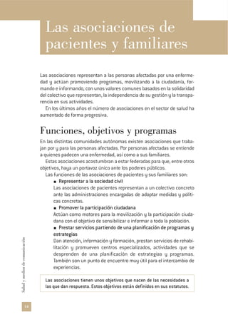 14
Saludymediosdecomunicación
Las asociaciones de
pacientes y familiares
Las asociaciones representan a las personas afectadas por una enferme-
dad y actúan promoviendo programas, movilizando a la ciudadanía, for-
mando e informando, con unos valores comunes basados en la solidaridad
del colectivo que representan, la independencia de su gestión y la transpa-
rencia en sus actividades.
En los últimos años el número de asociaciones en el sector de salud ha
aumentado de forma progresiva.
Funciones, objetivos y programas
En las distintas comunidades autónomas existen asociaciones que traba-
jan por y para las personas afectadas. Por personas afectadas se entiende
a quienes padecen una enfermedad, así como a sus familiares.
Estas asociaciones acostumbran a estar federadas para que, entre otros
objetivos, haya un portavoz único ante los poderes públicos.
Las funciones de las asociaciones de pacientes y sus familiares son:
Representar a la sociedad civil
Las asociaciones de pacientes representan a un colectivo concreto
ante las administraciones encargadas de adoptar medidas y políti-
cas concretas.
Promover la participación ciudadana
Actúan como motores para la movilización y la participación ciuda-
dana con el objetivo de sensibilizar e informar a toda la población.
Prestar servicios partiendo de una planificación de programas y
estrategias
Dan atención, información y formación, prestan servicios de rehabi-
litación y promueven centros especializados, actividades que se
desprenden de una planificación de estrategias y programas.
También son un punto de encuentro muy útil para el intercambio de
experiencias.
Las asociaciones tienen unos objetivos que nacen de las necesidades a
las que dan respuesta. Estos objetivos están definidos en sus estatutos.
 