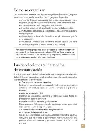 15
Lasasociacionesdepacientesyfamiliares
Cómo se organizan
Las asociaciones cuentan con órganos de gobierno (asamblea), órganos
ejecutivos (presidencia, junta directiva...) y órganos de gestión:
Junta de directiva que representa a la asamblea, y cuyos miem-
bros realizan este trabajo de manera voluntaria y no remunerada.
Profesionales retribuidos y personal voluntario.
Expertos o profesionales del sector o enfermedad que tratan.
Portavoces o personas especializadas en transmitir estos progra-
mas y objetivos.
Personal para el desarrollo de actividades y funciones de gestión
de la asociación.
Voluntarios (personas que libremente deciden dedicar una parte
de su tiempo a ayudar en las tareas de la asociación).
Para desarrollar los programas, estas asociaciones se financian con sub-
venciones de las distintas administraciones públicas, donaciones de par-
ticulares, colaboraciones de fundaciones y empresas y aportaciones de
las propias personas afectadas y sus familiares.
Las asociaciones y los medios
de comunicación
Una de las funciones básicas de las asociaciones es representar a la socie-
dad civil. Esto las convierte en una buena fuente de información y concien-
ciación acerca de la enfermedad:
Dan voz a las personas afectadas
Facilitan el contacto con las personas afectadas, que aportan nuevos
enfoques informativos desde un punto de vista más próximo y
humano.
Aportan información útil
Disponen de información completa y fiable que aborda todas las
perspectivas de la enfermedad.
Ayudan a aclarar términos y falsos mitos
Pueden ser muy útiles para entender algunos procesos y dar expli-
caciones desde una base pedagógica.
Son colectivos sensibilizados y muy interesados
en la calidad de la comunicación
Son los más interesados en ofrecer una calidad informativa y promo-
verla, para que no se dañe al colectivo que representan. Están dis-
puestas a informar, asesorar y promover la comunicación con los
medios.
 