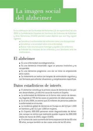 La imagen social
del alzheimer
En la celebración del Día Mundial del Alzheimer (21 de septiembre) del año
2004 la Confederación Española de Familiares de Enfermos de Alzheimer
y otras Demencias (CEAFA) planteó cuatro objetivo que aún hoy siguen
vigentes:
Considerar la enfermedad del alzheimer como una discapacidad.
Sensibilizar a la sociedad sobre esta enfermedad.
Buscar más recursos para investigar y ayudar a los enfermos.
Defender los intereses de los enfermos y sus familiares ante las
instituciones.
El alzheimer
Es una enfermedad neurodegenerativa.
Es una demencia irreversible: sigue un proceso involutivo y no
recuperable.
Es una demencia progresiva: una vez se inicia va empeorando
poco a poco.
Su tratamiento se realiza con terapias de estimulación cognitiva y
con fármacos para afrontar situaciones y complicaciones específicas.
Datos estadísticos de interés
El alzheimer constituye la primera causa de demencia en los paí-
ses desarrollados y la décima causa de muerte en España.
La enfermedad de Alzheimer es la forma más común de demen-
cia, llegando al 70% de los casos en pacientes de edad avanzada.
En el año 2004, se estimó que 25 millones de personas padecían
la enfermedad en el mundo.
La incidencia global de demencia en Europa es del 6,9 por 1.000
en hombres y del 13,1 por 1.000 en mujeres.
En España, 600.000 personas están diagnosticadas de Alzhei-
mer, aunque se estima que realmente pueden superar los 800.000
(datos de marzo de 2005, según CEAFA).
El número de casos aumenta de forma exponencial de los 60 a los
90 años, aunque también se dan casos antes de los 60 años.
19
Laimagensocialdelalzheimer
 