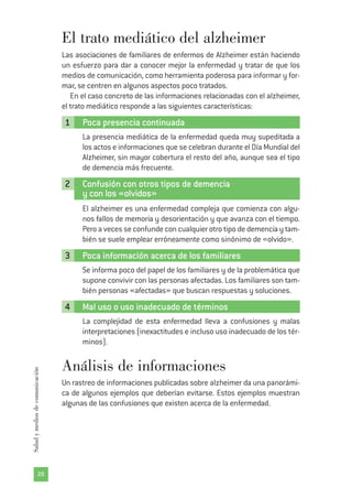 20
Saludymediosdecomunicación
El trato mediático del alzheimer
Las asociaciones de familiares de enfermos de Alzheimer están haciendo
un esfuerzo para dar a conocer mejor la enfermedad y tratar de que los
medios de comunicación, como herramienta poderosa para informar y for-
mar, se centren en algunos aspectos poco tratados.
En el caso concreto de las informaciones relacionadas con el alzheimer,
el trato mediático responde a las siguientes características:
1 Poca presencia continuada
La presencia mediática de la enfermedad queda muy supeditada a
los actos e informaciones que se celebran durante el Día Mundial del
Alzheimer, sin mayor cobertura el resto del año, aunque sea el tipo
de demencia más frecuente.
2 Confusión con otros tipos de demencia
y con los «olvidos»
El alzheimer es una enfermedad compleja que comienza con algu-
nos fallos de memoria y desorientación y que avanza con el tiempo.
Pero a veces se confunde con cualquier otro tipo de demencia y tam-
bién se suele emplear erróneamente como sinónimo de «olvido».
3 Poca información acerca de los familiares
Se informa poco del papel de los familiares y de la problemática que
supone convivir con las personas afectadas. Los familiares son tam-
bién personas «afectadas» que buscan respuestas y soluciones.
4 Mal uso o uso inadecuado de términos
La complejidad de esta enfermedad lleva a confusiones y malas
interpretaciones (inexactitudes e incluso uso inadecuado de los tér-
minos).
Análisis de informaciones
Un rastreo de informaciones publicadas sobre alzheimer da una panorámi-
ca de algunos ejemplos que deberían evitarse. Estos ejemplos muestran
algunas de las confusiones que existen acerca de la enfermedad.
 