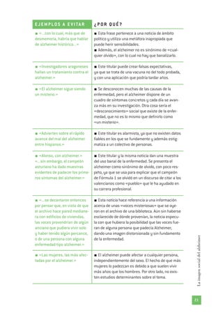 21
Laimagensocialdelalzheimer
E J E M PLO S A E V I TA R ¿ P OR Q U É ?
«...con lo cual, más que de
desmemoria, habría que hablar
de alzheimer histórico...»
Esta frase pertenece a una noticia de ámbito
político y utiliza una metáfora inapropiada que
puede herir sensibilidades.
Además, el alzheimer no es sinónimo de «cual-
quier olvido», con lo cual no hay que banalizarlo.
«Investigadores aragoneses
hallan un tratamiento contra el
alzheimer.»
Este titular puede crear falsas expectativas,
ya que se trata de una vacuna no del todo probada,
y con una aplicación que podría tardar años.
«El alzheimer sigue siendo
un misterio.»
Se desconocen muchas de las causas de la
enfermedad, pero el alzheimer dispone de un
cuadro de síntomas concretos y cada día se avan-
za más en su investigación. Otra cosa sería el
«desconocimiento» social que existe de la enfer-
medad, que no es lo mismo que definirlo como
«un misterio».
«Advierten sobre el rápido
avance del mal del alzheimer
entre hispanos.»
Este titular es alarmista, ya que no existen datos
fiables en los que se fundamente y además estig-
matiza a un colectivo de personas.
«Alonso, con alzheimer.»
«...sin embargo, el campeón
asturiano ha dado muestras
evidentes de padecer los prime-
ros síntomas del alzheimer.»
Este titular y la misma noticia dan una muestra
del uso banal de la enfermedad. Se presenta el
alzheimer como sinónimo de olvido, con poco res-
peto, ya que se usa para explicar que el campeón
de Fórmula 1 se olvidó en un discurso de citar a los
valencianos como «pueblo» que le ha ayudado en
su carrera profesional.
«...se decantaron entonces
por pensar que, en vista de que
el archivo hace pared mediane-
ra con edificios de viviendas,
las voces provendrían de algún
anciano que pudiera vivir solo
y haber tenido algún percance,
o de una persona con alguna
enfermedad tipo alzheimer.»
Esta noticia hace referencia a una información
acerca de unas «voces misteriosas» que se oye-
ron en el archivo de una biblioteca. Aún sin haberse
esclarecido de dónde provenían, la noticia especu-
la con que hubiera la posibilidad que las voces fue-
ran de alguna persona que padecía Alzheimer,
dando una imagen distorsionada y sin fundamento
de la enfermedad.
«Las mujeres, las más afec-
tadas por el alzheimer.»
El alzheimer puede afectar a cualquier persona,
independientemente del sexo. El hecho de que más
mujeres lo padezcan es debido a que suelen vivir
más años que los hombres. Por otro lado, no exis-
ten estudios determinantes sobre el tema.
 