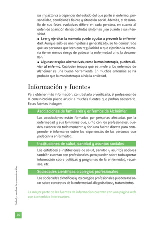 su impacto va a depender del estado del que parte el enfermo: per-
sonalidad, condiciones físicas y situación social. Además, el desarro-
llo de sus fases evolutivas difiere en cada persona, en cuanto al
orden de aparición de los distintos síntomas y en cuanto a su inten-
sidad.
Leer y ejercitar la memoria puede ayudar a prevenir la enferme-
dad. Aunque sólo es una hipótesis generalizada, se ha demostrado
que las personas que leen con regularidad o que ejercitan la memo-
ria tienen menos riesgo de padecer la enfermedad o no la desarro-
llan.
Algunas terapias alternativas, como la musicoterapia, pueden ali-
viar al enfermo. Cualquier terapia que estimule a los enfermos de
Alzheimer es una buena herramienta. En muchos enfermos se ha
probado que la musicoterapia alivia la ansiedad.
Información y fuentes
Para obtener más información, contrastarla o verificarla, el profesional de
la comunicación puede acudir a muchas fuentes que podrán asesorarle.
Estas fuentes incluyen:
Asociaciones de familiares y enfermos de Alzheimer
Las asociaciones están formadas por personas afectadas por la
enfermedad y sus familiares que, junto con los profesionales, pue-
den asesorar en todo momento y son una fuente directa para com-
prender e informarse sobre las experiencias de las personas que
padecen la enfermedad.
Instituciones de salud, sanidad y asuntos sociales
Las entidades e instituciones de salud, sanidad y asuntos sociales
también cuentan con profesionales, pero pueden sobre todo aportar
información sobre políticas y programas de la enfermedad, recur-
sos, etc.
Sociedades científicas o colegios profesionales
Lassociedadescientíficasyloscolegiosprofesionalespuedenaseso-
rar sobre conceptos de la enfermedad, diagnósticos y tratamientos.
La mayor parte de las fuentes de información cuentan con una página web
con contenidos interesantes.
26
Saludymediosdecomunicación
 