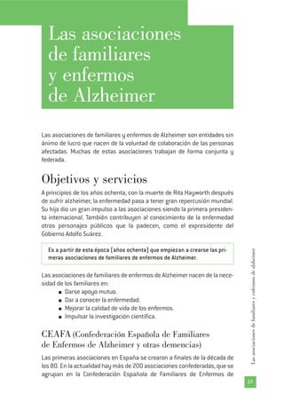 27
Lasasociacionesdefamiliaresyenfermosdealzheimer
Las asociaciones
de familiares
y enfermos
de Alzheimer
Las asociaciones de familiares y enfermos de Alzheimer son entidades sin
ánimo de lucro que nacen de la voluntad de colaboración de las personas
afectadas. Muchas de estas asociaciones trabajan de forma conjunta y
federada.
Objetivos y servicios
A principios de los años ochenta, con la muerte de Rita Hayworth después
de sufrir alzheimer, la enfermedad pasa a tener gran repercusión mundial.
Su hija dio un gran impulso a las asociaciones siendo la primera presiden-
ta internacional. También contribuyen al conocimiento de la enfermedad
otros personajes públicos que la padecen, como el expresidente del
Gobierno Adolfo Suárez.
Es a partir de esta época (años ochenta) que empiezan a crearse las pri-
meras asociaciones de familiares de enfermos de Alzheimer.
Las asociaciones de familiares de enfermos de Alzheimer nacen de la nece-
sidad de los familiares en:
Darse apoyo mutuo.
Dar a conocer la enfermedad.
Mejorar la calidad de vida de los enfermos.
Impulsar la investigación científica.
CEAFA (Confederación Española de Familiares
de Enfermos de Alzheimer y otras demencias)
Las primeras asociaciones en España se crearon a finales de la década de
los 80. En la actualidad hay más de 200 asociaciones confederadas, que se
agrupan en la Confederación Española de Familiares de Enfermos de
 