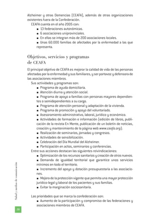 Alzheimer y otras Demencias (CEAFA), además de otras organizaciones
existentes fuera de la Confederación.
CEAFA cuenta en el año 2005 con:
13 federaciones autonómicas.
6 asociaciones uniprovinciales.
En ellas se integran más de 200 asociaciones locales.
Unas 60.000 familias de afectados por la enfermedad a las que
representa.
Objetivos, servicios y programas
de CEAFA
El principal objetivo de CEAFA es mejorar la calidad de vida de las personas
afectadasporlaenfermedadysusfamiliares,yserportavozydefensorade
las asociaciones miembros.
Sus actividades y programas son:
Programa de ayuda domiciliaria.
Atención diurna y atención social.
Programa de apoyo a familias con personas mayores dependien-
tes o semidependientes a su cargo.
Programa de atención personal y adaptación de la vivienda.
Programa de promoción y apoyo del voluntariado.
Asesoramiento administrativo, laboral, jurídico y económico.
Actividades de formación e información (edición de libros, publi-
cación de la revista En Mente, publicación de un boletín de noticias,
creación y mantenimiento de la página web www.ceafa.org).
Realización de seminarios, jornadas y congresos.
Actividades de sensibilización.
Celebración del Día Mundial del Alzheimer.
Participación en actos, seminarios y conferencias.
Entre sus acciones destacan las siguientes reivindicaciones:
Optimizacióndelosrecursossanitariosycreacióndeotrosnuevos.
Demanda de igualdad territorial que garantice unos servicios
mínimos en todo el territorio.
Incremento del apoyo y dotación presupuestaria a las asociacio-
nes.
Mejora de la protección vigente que permita una mayor protección
jurídico-legal y laboral de los pacientes y sus familias.
Evitar la marginación sociosanitaria.
Las prioridades que se marca la confederación son:
Aumento de la participación y compromiso de las federaciones y
asociaciones miembros de CEAFA.
28
Saludymediosdecomunicación
 