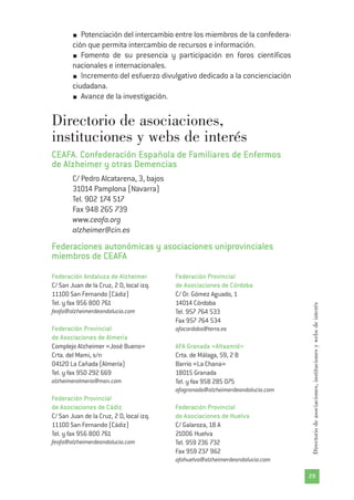 29
Directoriodeasociaciones,institucionesywebsdeinterés
Potenciación del intercambio entre los miembros de la confedera-
ción que permita intercambio de recursos e información.
Fomento de su presencia y participación en foros científicos
nacionales e internacionales.
Incremento del esfuerzo divulgativo dedicado a la concienciación
ciudadana.
Avance de la investigación.
Directorio de asociaciones,
instituciones y webs de interés
CEAFA. Confederación Española de Familiares de Enfermos
de Alzheimer y otras Demencias
C/ Pedro Alcatarena, 3, bajos
31014 Pamplona (Navarra)
Tel. 902 174 517
Fax 948 265 739
www.ceafa.org
alzheimer@cin.es
Federaciones autonómicas y asociaciones uniprovinciales
miembros de CEAFA
Federación Andaluza de Alzheimer
C/ San Juan de la Cruz, 2 D, local izq.
11100 San Fernando (Cádiz)
Tel. y fax 956 800 761
feafa@alzheimerdeandalucia.com
Federación Provincial
de Asociaciones de Almería
Complejo Alzheimer «José Bueno»
Crta. del Mami, s/n
04120 La Cañada (Almería)
Tel. y fax 950 292 669
alzheimeralmeria@msn.com
Federación Provincial
de Asociaciones de Cádiz
C/ San Juan de la Cruz, 2 D, local izq.
11100 San Fernando (Cádiz)
Tel. y fax 956 800 761
feafa@alzheimerdeandalucia.com
Federación Provincial
de Asociaciones de Córdoba
C/ Dr. Gómez Aguado, 1
14014 Córdoba
Tel. 957 764 533
Fax 957 764 534
afacordoba@terra.es
AFA Granada «Altaamid»
Crta. de Málaga, 59, 2 B
Barrio «La Chana»
18015 Granada
Tel. y fax 958 285 075
afagranada@alzheimerdeandalucia.com
Federación Provincial
de Asociaciones de Huelva
C/ Galaroza, 18 A
21006 Huelva
Tel. 959 236 732
Fax 959 237 962
afahuelva@alzheimerdeandalucia.com
 