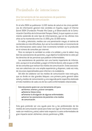 2
Saludymediosdecomunicación
Preámbulo de intenciones
Una herramienta de las asociaciones de pacientes
para los medios de comunicación
En el año 2004 se publicaron 11.021 textos de salud en los cinco periódi-
cos de información general más vendidos en España, según el Informe
Quiral 2004 (Fundación Privada Vila Casas y el Observatorio de la Comu-
nicación Científica de la Universitat Pompeu Fabra), lo que supone un creci-
miento sostenido de este tipo de informaciones, que en los últimos tres
años se ha mantenido entre los 11.000 y los 12.000 textos.
En radio y televisión, medios con una penetración mayor, el rastreo de
contenidos es más dificultoso. Aun así se ha evidenciado un incremento de
las informaciones sobre salud. Este incremento también se ha producido
en el número de consultas por internet.
Pero no siempre la cantidad va unida a la calidad, y eso lo saben muy
bien las asociaciones de pacientes, cuyo objetivo fundamental es velar por
los derechos de las personas que padecen enfermedades.
Las asociaciones de pacientes son una fuente importante de informa-
ción, aunque en la actualidad, y según el Informe Quiral, sólo ocupan el 19%
de las consultas que realizan los medios de comunicación. Estas asociacio-
nes son colectivos con una amplia experiencia y disponen, cada vez más,
de recursos especializados para informar a la ciudadanía.
Del afán de colaborar con los medios de comunicación nace esta guía,
que se divide en dos grandes bloques: una primera parte general sobre
salud y medios de comunicación y una segunda parte específica dedicada
al trato mediático de cada una de las cuatro enfermedades relacionadas.
Este documento quiere ser una herramienta útil para:
Informar, orientar y aclarar conceptos.
Desterrar falsos mitos.
Fomentar la divulgación de algunas enfermedades.
Acercar las asociaciones de pacientes a los medios
de comunicación.
Esta guía pretende ser una ayuda para los y las profesionales de los
medios de comunicación social para tratar con rigor la información relacio-
nada con medicina y salud, sobre todo respecto a cuatro enfermedades de
gran impacto social: alzheimer, cáncer, parkinson y SIDA .
 