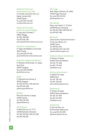 Federación Provincial
de Asociaciones de Jaén
C/ Cronista Juan de la Torre, 11
(Apdo. Correos 161)
23400 Úbeda
Tel. y fax 953 751 932
mnvillarm@hotmail.com
Federación Provincial
de Asociaciones de Málaga
C/ Llano de la Trinidad, 5
29007 Málaga
Tel. 952 390 902
Fax 952 641 585
afamalaga@alzheimerdeandalucia.com
AFA Sevilla «Santa Elena»
C/ Virgen del Robledo, 6, local izda.
41011 Sevilla
Tel. y fax 954 275 421
afasevilla@alzheimerdeandalucia.com
Federación Aragonesa Alzheimer
C/ Marqués de Ahumada, 1-3, bajos,
local dcha.
50007 Zaragoza
Tel. y fax 976 258 862
faralz@hotmail.com
AFEDA
C/ Monasterio de Samos, 8
50013 Zaragoza
Tel. 976 412 911 / 976 431 211
Fax 976 421 506
afedazaragoza@terra.es
AFEDAH
Plaza San Vicente, 4, bajos
22002 Huesca
Tel. 974 230 704
afedah@teleline.es
AFA Barbastro
C/ Beato Escriva, 11, 1º 1ª
22300 Barbastro (Huesca)
Tel. 974 310 210 / 974 311 492
Fax 974 312 921
AFA. Fraga
Avda. Reyes Católicos, 19, altillo
22520 Fraga (Huesca)
Tel. y fax 974 474 212
afedafraga@terra.es
AFA. Monzón
Plaza Juan Carlos I, 1, 3º dcha.
22400 Monzón (Huesca)
Tel. 974 415 398 / 699 916 511
Fax 974 415 398
AFA Teruel
Centro de día «Santa Emerencian»
C/ San Juan Bosco, s/n
44002 Teruel
Tel. 978 611 453
Fax 978 622 223 / 611 453
afedateruel@mundofree.com
Federacion Balear de Alzheimer
C/ Viñaza, 14, bajos
07005 Palma de Mallorca
Tel. 971 777 404
Fax 971 771 034
info@afamca.org
AFA Ibiza y Formentera
C/ Madrid, 52, bajos
07800 Ibiza
Tel. 971 192 421
Fax 971 192 421
paristur@cgtrabajosocial.es
AFA Mallorca
C/ Viñaza, 14, bajos
07005 Palma de Mallorca
Tel. 971 777 404
Fax 971 771 034
info@afamca.org
AFA Menorca
C/ Port son Roc, s/n
07701 Mahón (Menorca)
Tel. y fax 971 352 095
afamenorca@hotmail.com
30
Saludymediosdecomunicación
 