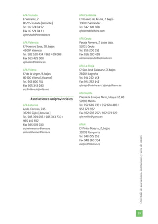 39
Directoriodeasociaciones,institucionesywebsdeinterés
AFA Teulada
C/ Alicante, 2
03725 Teulada (Alicante)
Tel. 96 574 04 97
Fax 96 574 04 11
afateulada@wanadoo.es
AFA Valencia
C/ Maestro Sosa, 20, bajos
46007 Valencia
Tel. 902 520 434 / 963 429 008
Fax 963 429 008
afavalen@teleline.es
AFA Villena
C/ de la virgen, 9, bajos
03400 Villena (Alicante)
Tel. 965 806 701
Fax 965 343 080
alz@villena.infoville.net
Asociaciones uniprovinciales
AFA Asturias
Apdo. Correos, 245
33280 Gijón (Asturias)
Tel. 985 399 695 / 985 343 730 /
985 149 592
Fax 985 093 030
alzheimerastur@terra.es
asturalzheimer@terra.es
AFA Cantabria
C/ Rosario de Acuña, 7, bajos
39008 Santander
Tel. 942 370 808
afacantabria@ono.com
AFA Ceuta
Pasaje Romero, 7, bajos izda.
51001 Ceuta
Tel. 856 200 351
Fax 856 200 438
alzheimerceuta@hotmail.com
AFA La Rioja
C/ San José Calasanz, 3, bajos
26004 Logroño
Tel. 941 252 143
Fax 941 252 145
afarioja@teleline.es / afarioja@terra.es
AFA Melilla
Plazoleta Enrique Nieto, bloque 17, 40
52003 Melilla
Tel. 952 686 733 / 952 674 480 /
952 673 927
Fax 952 695 707 / 952 673 927
afa_melilla@yahoo.es
AFAN
C/ Pintor Maeztu, 2, bajos
31008 Pamplona
Tel. 948 275 252
Fax 948 260 304
asofan@teleline.es
 