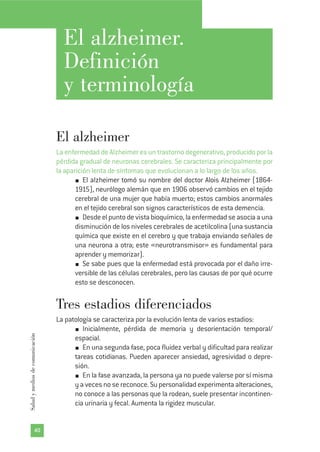 El alzheimer.
Definición
y terminología
El alzheimer
La enfermedad de Alzheimer es un trastorno degenerativo, producido por la
pérdida gradual de neuronas cerebrales. Se caracteriza principalmente por
la aparición lenta de síntomas que evolucionan a lo largo de los años.
El alzheimer tomó su nombre del doctor Alois Alzheimer (1864-
1915), neurólogo alemán que en 1906 observó cambios en el tejido
cerebral de una mujer que había muerto; estos cambios anormales
en el tejido cerebral son signos característicos de esta demencia.
Desde el punto de vista bioquímico, la enfermedad se asocia a una
disminución de los niveles cerebrales de acetilcolina (una sustancia
química que existe en el cerebro y que trabaja enviando señales de
una neurona a otra; este «neurotransmisor» es fundamental para
aprender y memorizar).
Se sabe pues que la enfermedad está provocada por el daño irre-
versible de las células cerebrales, pero las causas de por qué ocurre
esto se desconocen.
Tres estadios diferenciados
La patología se caracteriza por la evolución lenta de varios estadios:
Inicialmente, pérdida de memoria y desorientación temporal/
espacial.
En una segunda fase, poca fluidez verbal y dificultad para realizar
tareas cotidianas. Pueden aparecer ansiedad, agresividad o depre-
sión.
En la fase avanzada, la persona ya no puede valerse por sí misma
y a veces no se reconoce. Su personalidad experimenta alteraciones,
no conoce a las personas que la rodean, suele presentar incontinen-
cia urinaria y fecal. Aumenta la rigidez muscular.
40
Saludymediosdecomunicación
 