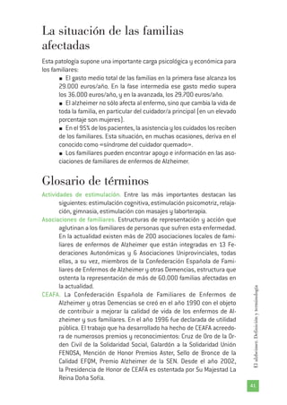 41
Elalzheimer.Definiciónyterminología
La situación de las familias
afectadas
Esta patología supone una importante carga psicológica y económica para
los familiares:
El gasto medio total de las familias en la primera fase alcanza los
29.000 euros/año. En la fase intermedia ese gasto medio supera
los 36.000 euros/año, y en la avanzada, los 29.700 euros/año.
El alzheimer no sólo afecta al enfermo, sino que cambia la vida de
toda la familia, en particular del cuidador/a principal (en un elevado
porcentaje son mujeres).
En el 95% de los pacientes, la asistencia y los cuidados los reciben
de los familiares. Esta situación, en muchas ocasiones, deriva en el
conocido como «síndrome del cuidador quemado».
Los familiares pueden encontrar apoyo e información en las aso-
ciaciones de familiares de enfermos de Alzheimer.
Glosario de términos
Actividades de estimulación. Entre las más importantes destacan las
siguientes: estimulación cognitiva, estimulación psicomotriz, relaja-
ción, gimnasia, estimulación con masajes y laborterapia.
Asociaciones de familiares. Estructuras de representación y acción que
aglutinan a los familiares de personas que sufren esta enfermedad.
En la actualidad existen más de 200 asociaciones locales de fami-
liares de enfermos de Alzheimer que están integradas en 13 Fe-
deraciones Autonómicas y 6 Asociaciones Uniprovinciales, todas
ellas, a su vez, miembros de la Confederación Española de Fami-
liares de Enfermos de Alzheimer y otras Demencias, estructura que
ostenta la representación de más de 60.000 familias afectadas en
la actualidad.
CEAFA. La Confederación Española de Familiares de Enfermos de
Alzheimer y otras Demencias se creó en el año 1990 con el objeto
de contribuir a mejorar la calidad de vida de los enfermos de Al-
zheimer y sus familiares. En el año 1996 fue declarada de utilidad
pública. El trabajo que ha desarrollado ha hecho de CEAFA acreedo-
ra de numerosos premios y reconocimientos: Cruz de Oro de la Or-
den Civil de la Solidaridad Social, Galardón a la Solidaridad Unión
FENOSA, Mención de Honor Premios Aster, Sello de Bronce de la
Calidad EFQM, Premio Alzheimer de la SEN. Desde el año 2002,
la Presidencia de Honor de CEAFA es ostentada por Su Majestad La
Reina Doña Sofía.
 